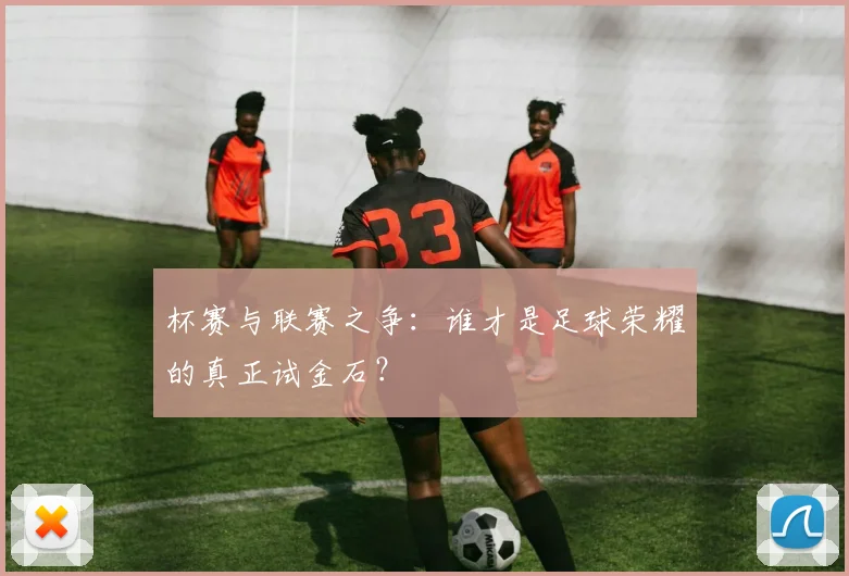 杯赛与联赛之争：谁才是足球荣耀的真正试金石？