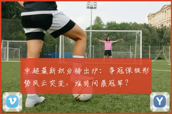 中超最新积分榜出炉：争冠保级形势风云突变，谁将问鼎冠军？