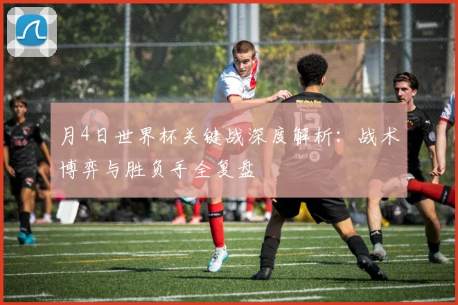月4日世界杯关键战深度解析：战术博弈与胜负手全复盘