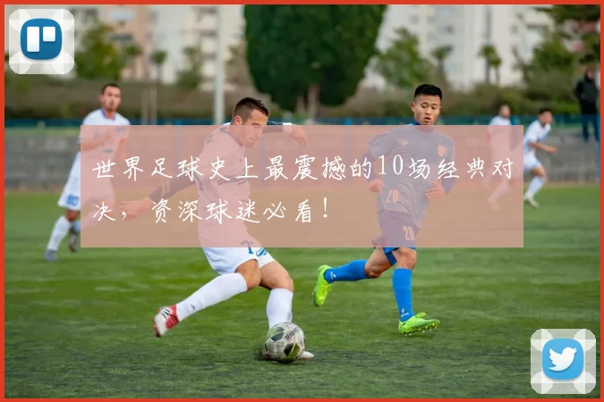 世界足球史上最震撼的10场经典对决，资深球迷必看！